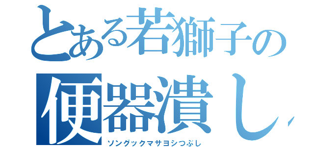 とある若獅子の便器潰し（ソングックマサヨシつぶし）