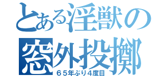 とある淫獣の窓外投擲（６５年ぶり４度目）