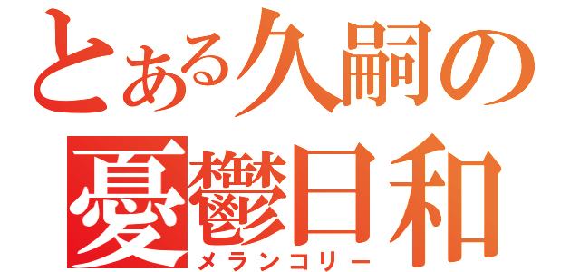 とある久嗣の憂鬱日和（メランコリー）