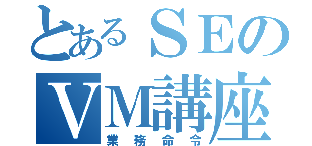 とあるＳＥのＶＭ講座（業務命令）