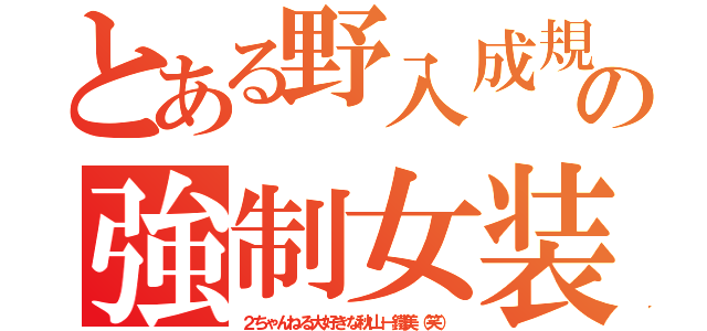 とある野入成規の強制女装（２ちゃんねる大好きな秋山－鐵美（笑））