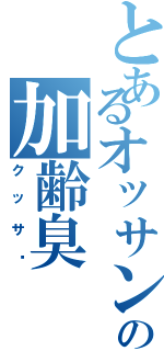 とあるオッサンの加齢臭（クッサ〜）