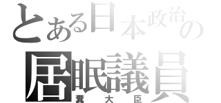 とある日本政治の居眠議員（糞大臣）