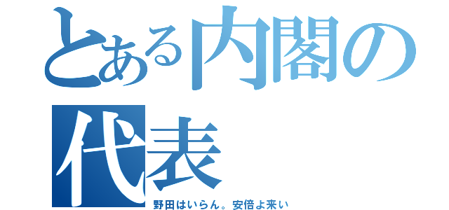 とある内閣の代表（野田はいらん。安倍よ来い）