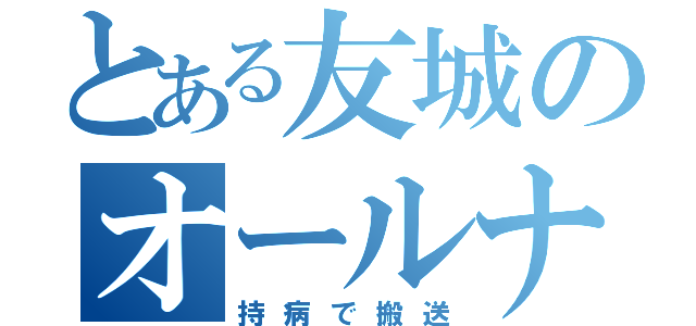 とある友城のオールナイト生活（持病で搬送）