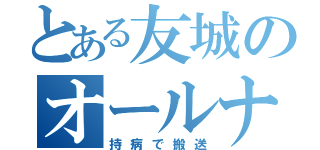 とある友城のオールナイト生活（持病で搬送）