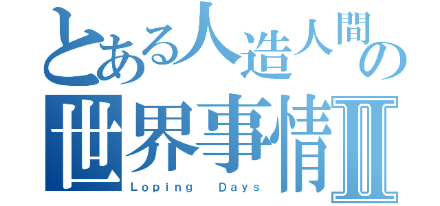 とある人造人間の世界事情Ⅱ（Ｌｏｐｉｎｇ  Ｄａｙｓ）