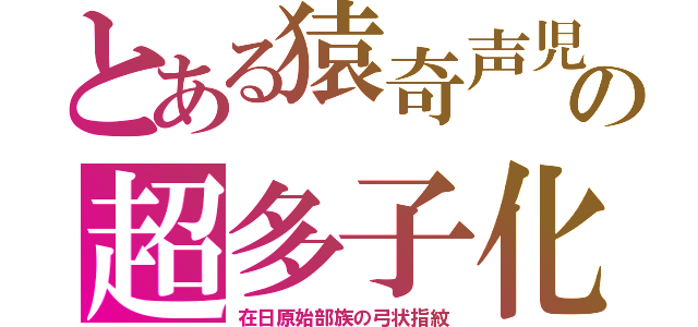 とある猿奇声児の超多子化（在日原始部族の弓状指紋）