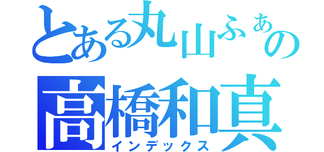 とある丸山ふぁんの高橋和真（インデックス）