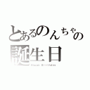 とあるのんちゃんの誕生日（Ｈａｐｐｙ Ｂｉｒｔｈｄａｙ ）