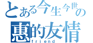 とある今生今世の惠的友情（ｆｒｉｅｎｄ ）