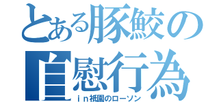 とある豚鮫の自慰行為（ｉｎ祇園のローソン）