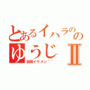 とあるイハラののゆうじⅡ（自称イケメン＾＾）