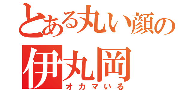 とある丸い顔の伊丸岡（オカマいる）