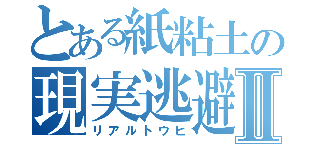 とある紙粘土の現実逃避Ⅱ（リアルトウヒ）