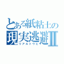 とある紙粘土の現実逃避Ⅱ（リアルトウヒ）