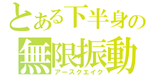 とある下半身の無限振動（アースクエイク）