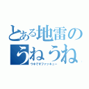 とある地雷のうねうね（ウネですファッキュー）