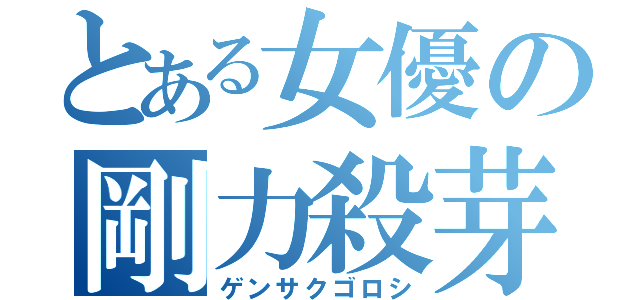 とある女優の剛力殺芽（ゲンサクゴロシ）