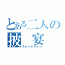 とある二人の披　宴（スタートライン）