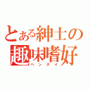 とある紳士の趣味嗜好（ヘンタイ）