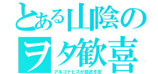 とある山陰のヲタ歓喜（アルゴナビスが放送予定）