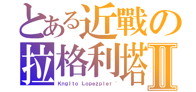 とある近戰の拉格利塔Ⅱ（Ｋｎｇｌｔｏ Ｌｏｐｅｚｐｌｅｒ〝）