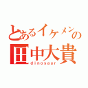 とあるイケメンの田中大貴（ｄｉｎｏｓａｕｒ）