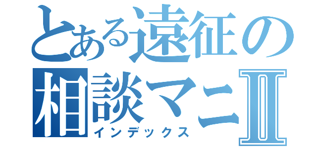 とある遠征の相談マニュアルⅡ（インデックス）