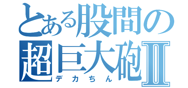 とある股間の超巨大砲Ⅱ（デカちん）