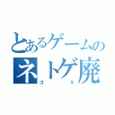 とあるゲームのネトゲ廃人（ゴミ）