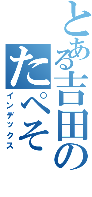 とある吉田のたペそ（インデックス）