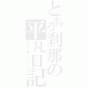 とある刹那の平凡日記（デスヨネー←）