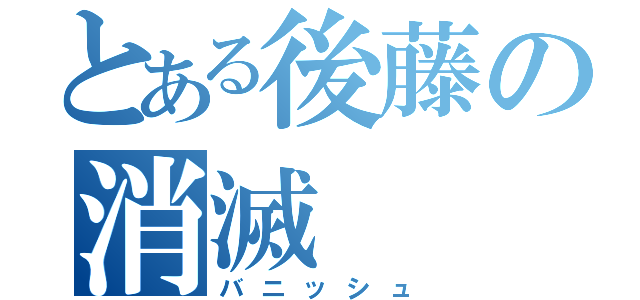 とある後藤の消滅（バニッシュ）