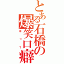 とある石橋の爆笑口癖（はっ？）