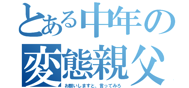 とある中年の変態親父（お願いしますと、言ってみろ）