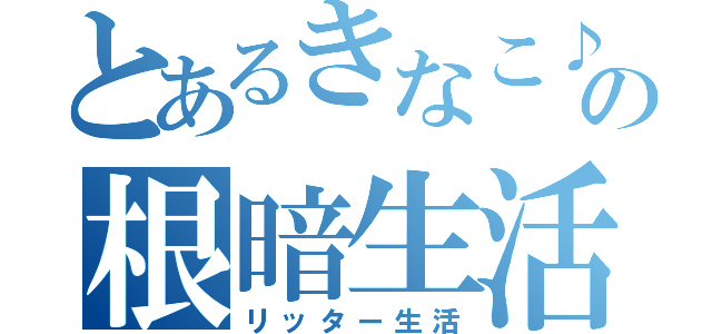 とあるきなこ♪の根暗生活（リッター生活）