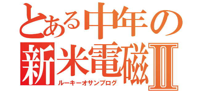 とある中年の新米電磁記Ⅱ（ルーキーオサンブログ）