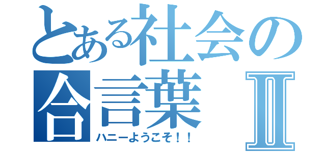 とある社会の合言葉Ⅱ（ハニーようこそ！！）