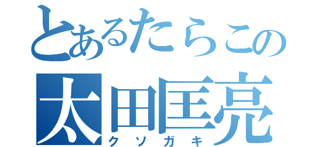 とあるたらこの太田匡亮（クソガキ）