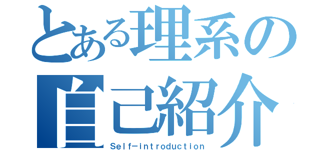 とある理系の自己紹介（Ｓｅｌｆ－ｉｎｔｒｏｄｕｃｔｉｏｎ）