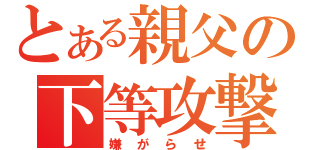 とある親父の下等攻撃（嫌がらせ）