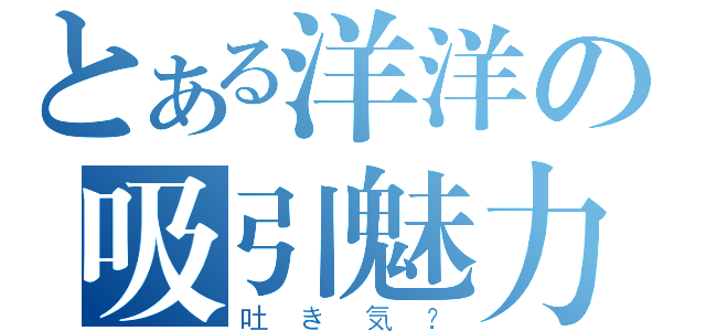 とある洋洋の吸引魅力（吐き気？）