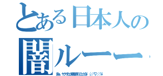 とある日本人の闇ルーート（まぁ、ヤクザとか暴走族のことだな\\（／／∇／／）\\）