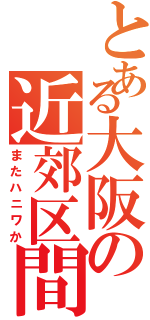 とある大阪の近郊区間（またハニワか）