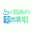 とある馬鹿の突然歌唱（クライス）