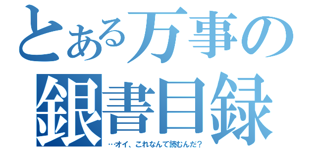 とある万事の銀書目録（…オイ、これなんて読むんだ？）