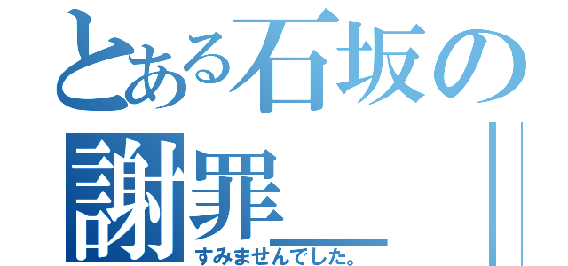 とある石坂の謝罪＿｜￣｜○（すみませんでした。）