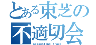 とある東芝の不適切会計（Ａｃｃｏｕｎｔｉｎｇ ｆｒａｕｄ）