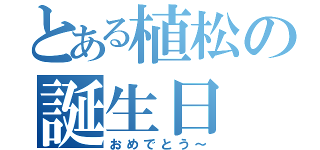 とある植松の誕生日（おめでとう～）